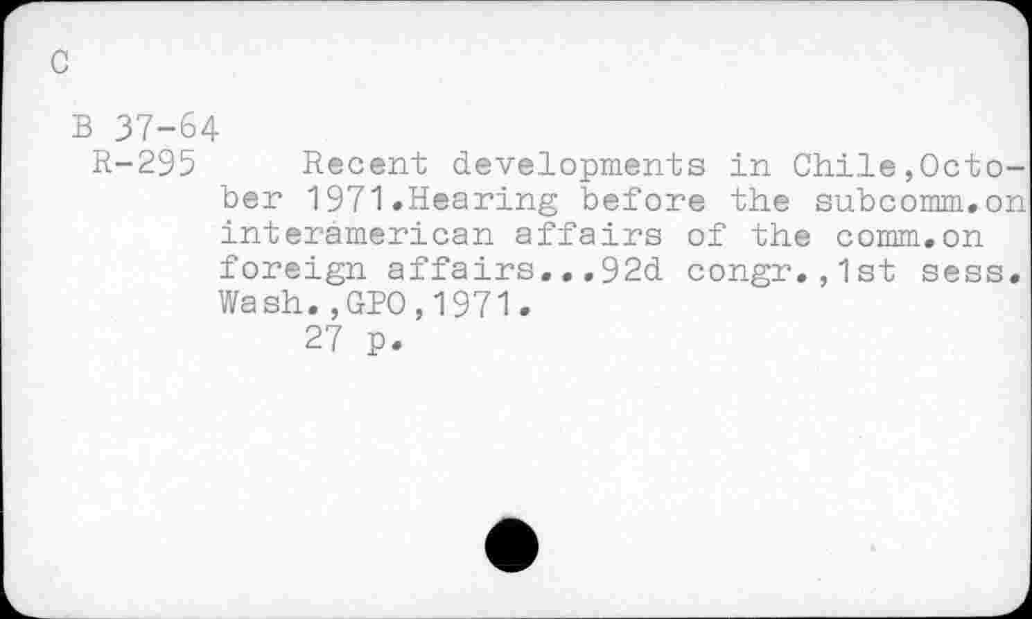 ﻿c
B 37-64
R-295 Recent developments in Chile,October 1971.Hearing before the subcomm.on interamerican affairs of the comm.on foreign affairs...92d congr.,1st sess. Wash.,GBO,1971.
27 p.